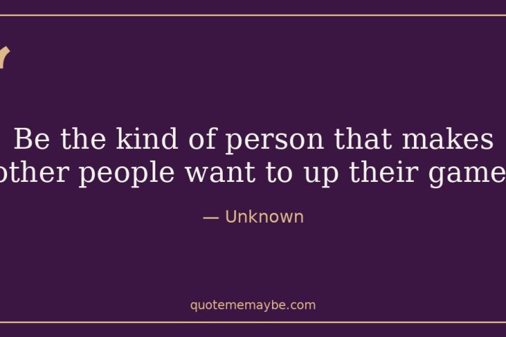 “Be the kind of person that makes other people want to up their game.” – Unknown