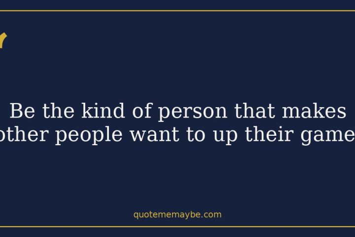 “Be the kind of person that makes other people want to up their game.”