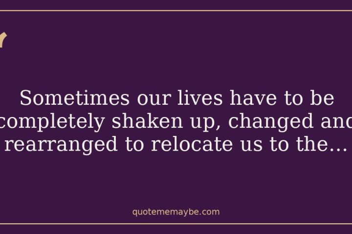 “Sometimes our lives have to be completely shaken up, changed and rearranged to relocate us to the…”