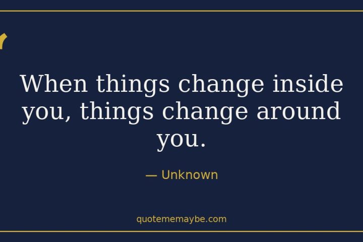 “When things change inside you, things change around you.” – Unknown