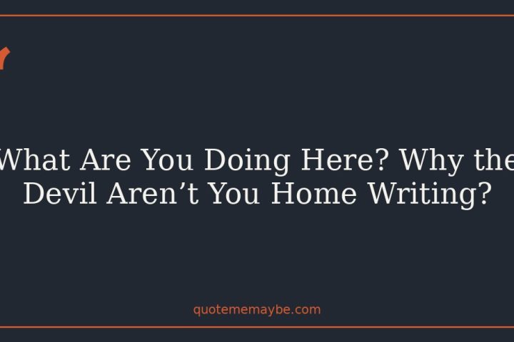 What Are You Doing Here? Why the Devil Aren’t You Home Writing?
