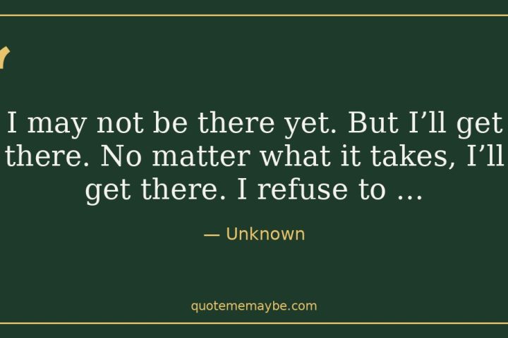 “I may not be there yet. But I’ll get there. No matter what it takes, I’ll get there. I refuse to …” – Unknown