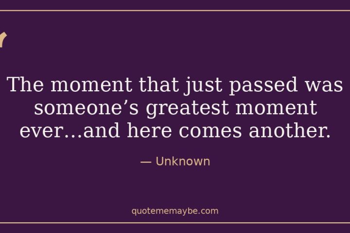 “The moment that just passed was someone’s greatest moment ever…and here comes another.” – Unknown