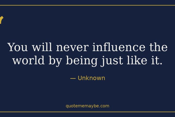 “You will never influence the world by being just like it.” – Unknown
