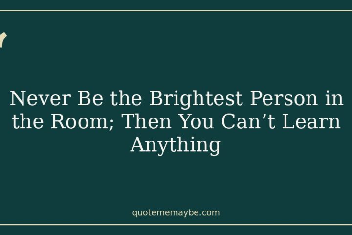 Never Be the Brightest Person in the Room; Then You Can’t Learn Anything