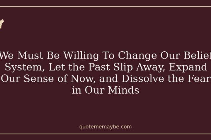 We Must Be Willing To Change Our Belief System, Let the Past Slip Away, Expand Our Sense of Now, and Dissolve the Fear in Our Minds