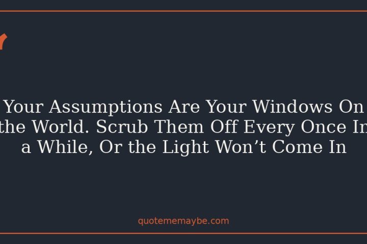 Your Assumptions Are Your Windows On the World. Scrub Them Off Every Once In a While, Or the Light Won’t Come In