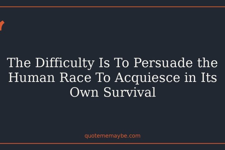 The Difficulty Is To Persuade the Human Race To Acquiesce in Its Own Survival