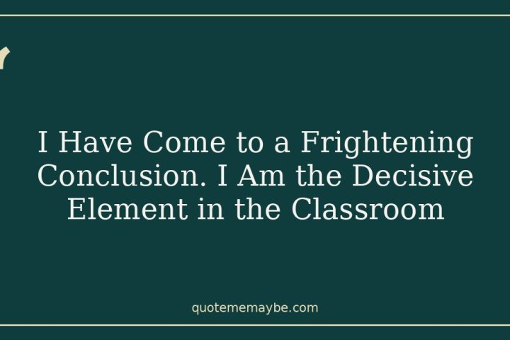 I Have Come to a Frightening Conclusion. I Am the Decisive Element in the Classroom