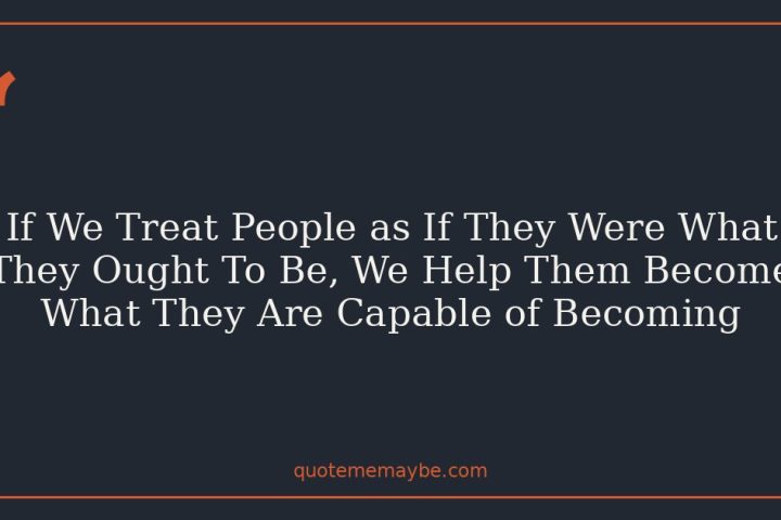 If We Treat People as If They Were What They Ought To Be, We Help Them Become What They Are Capable of Becoming