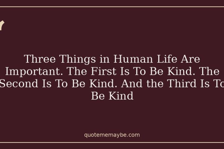 Three Things in Human Life Are Important. The First Is To Be Kind. The Second Is To Be Kind. And the Third Is To Be Kind