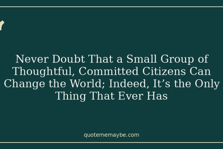 Never Doubt That a Small Group of Thoughtful, Committed Citizens Can Change the World; Indeed, It’s the Only Thing That Ever Has