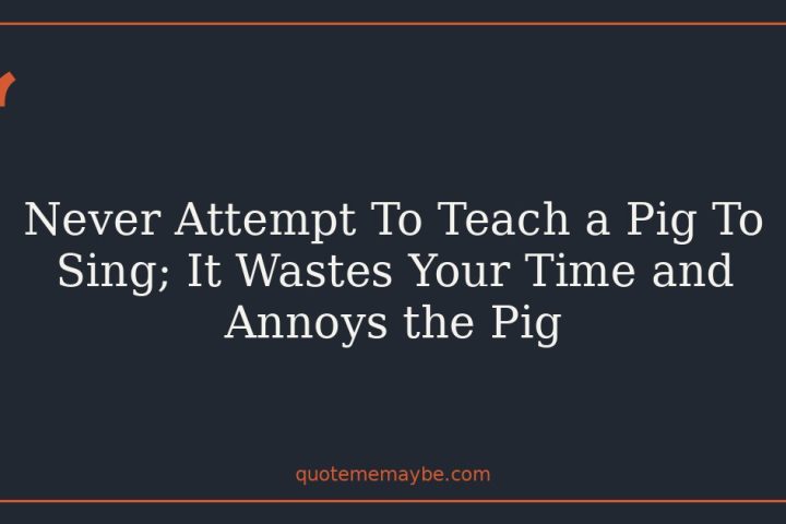 Never Attempt To Teach a Pig To Sing; It Wastes Your Time and Annoys the Pig