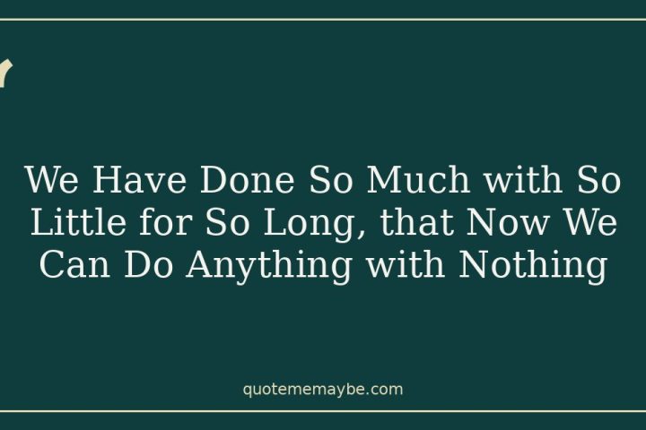 We Have Done So Much with So Little for So Long, that Now We Can Do Anything with Nothing