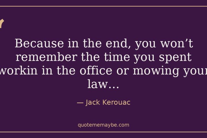 “Because in the end, you won’t remember the time you spent workin in the office or mowing your law…” – Jack Kerouac