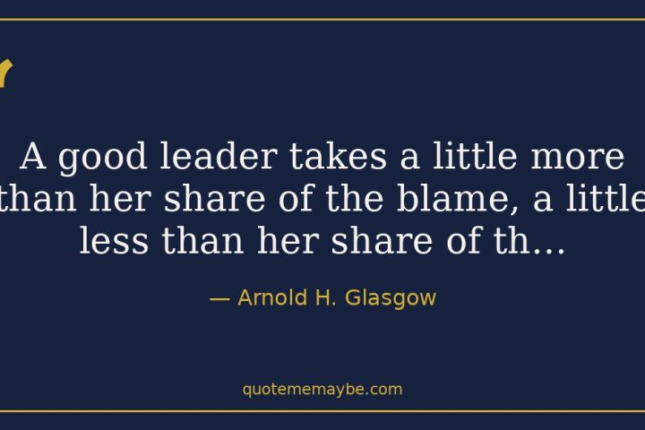“A good leader takes a little more than her share of the blame, a little less than her share of th…” – Arnold H. Glasgow