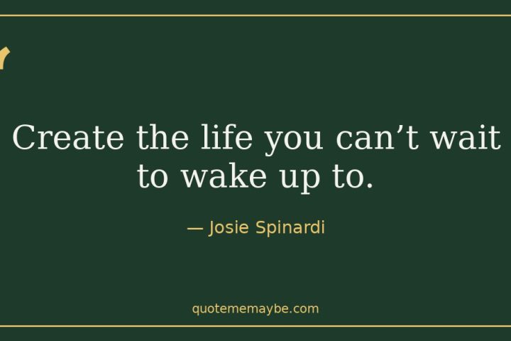 “Create the life you can’t wait to wake up to.” – Josie Spinardi