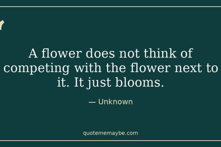 “A flower does not think of competing with the flower next to it. It just blooms.” – Unknown