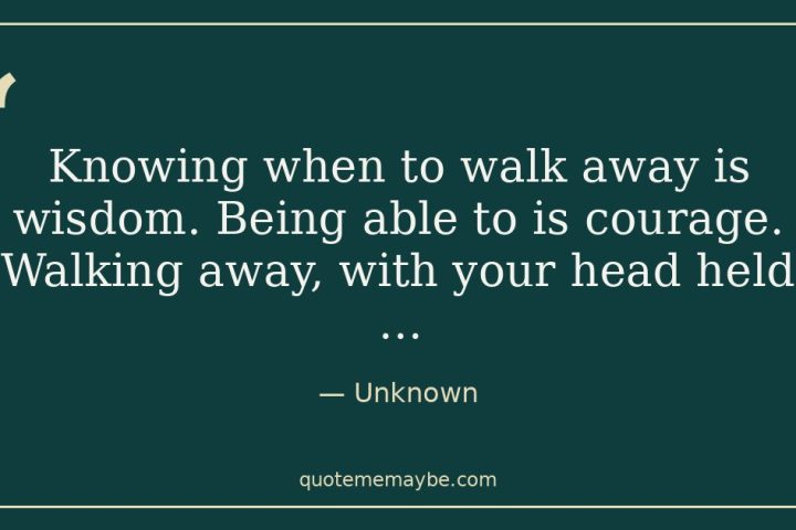 “Knowing when to walk away is wisdom. Being able to is courage. Walking away, with your head held …” – Unknown