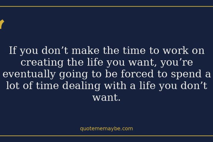 If you don’t make the time to work on creating the life you want, you’re eventually going to be forced to spend a lot of time dealing with a life you don’t want.