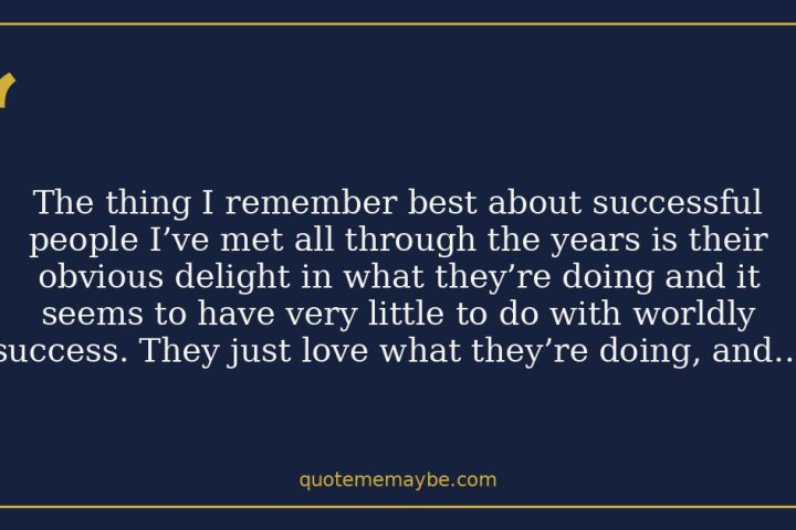 The thing I remember best about successful people I’ve met all through the years is their obvious delight in what they’re doing and it seems to have very little to do with worldly success. They just love what they’re doing, and they love it in front of others.