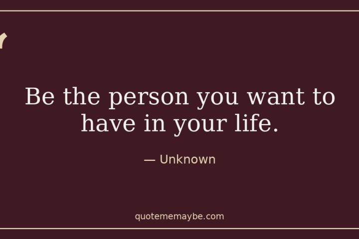 “Be the person you want to have in your life.” – Unknown