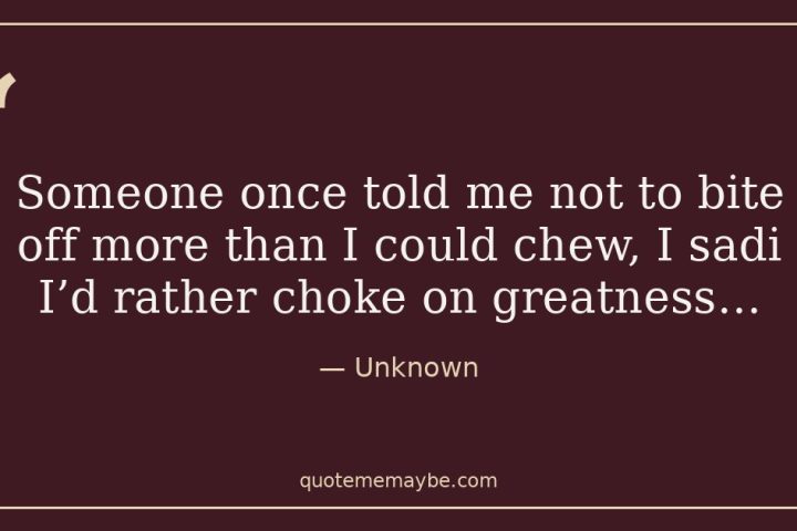 “Someone once told me not to bite off more than I could chew, I sadi I’d rather choke on greatness…” – Unknown