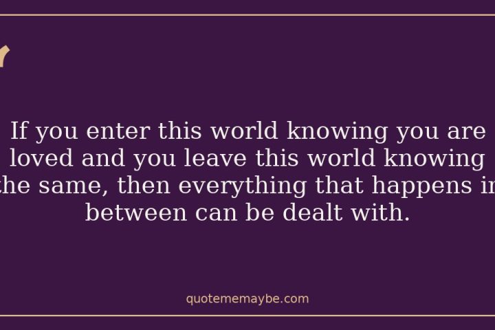 If you enter this world knowing you are loved and you leave this world knowing the same, then everything that happens in between can be dealt with.