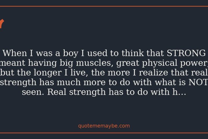 When I was a boy I used to think that STRONG meant having big muscles, great physical power; but the longer I live, the more I realize that real strength has much more to do with what is NOT seen. Real strength has to do with helping others.