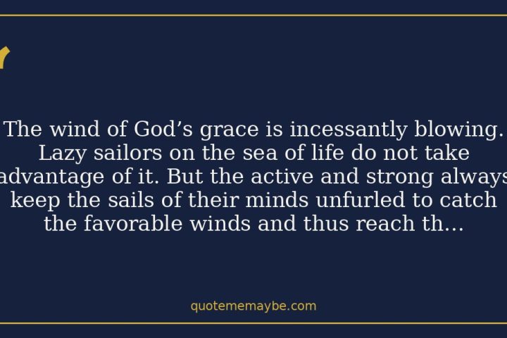 The wind of God’s grace is incessantly blowing. Lazy sailors on the sea of life do not take advantage of it. But the active and strong always keep the sails of their minds unfurled to catch the favorable winds and thus reach their destination very soon.