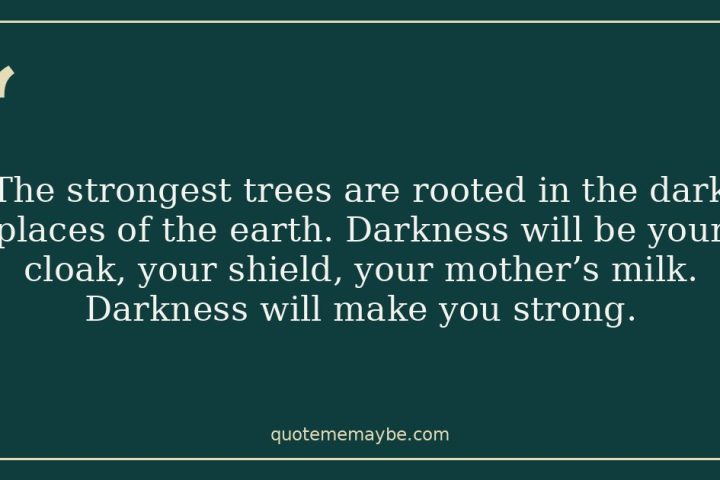 The strongest trees are rooted in the dark places of the earth. Darkness will be your cloak, your shield, your mother’s milk. Darkness will make you strong.