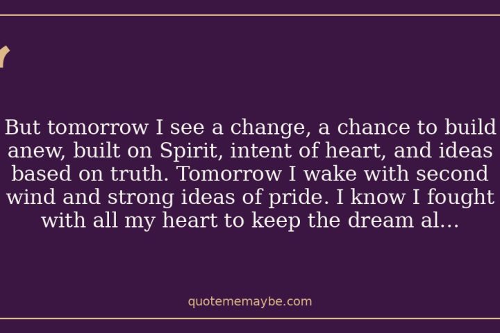 But tomorrow I see a change, a chance to build anew, built on Spirit, intent of heart, and ideas based on truth. Tomorrow I wake with second wind and strong ideas of pride. I know I fought with all my heart to keep the dream alive.