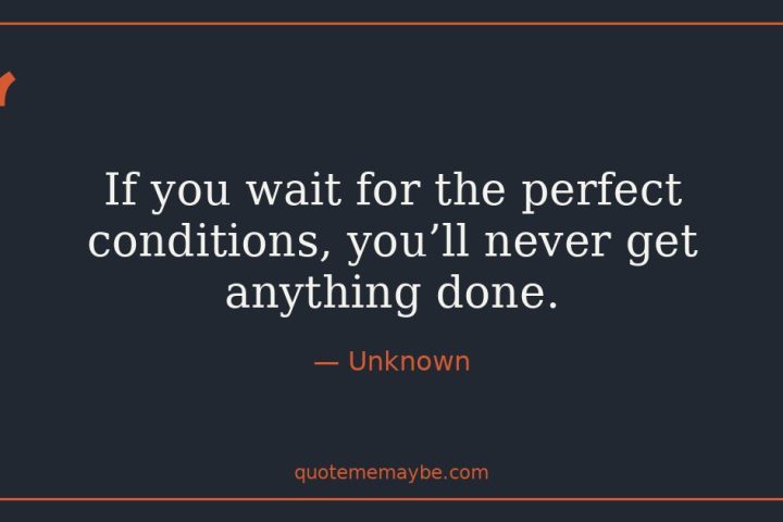 “If you wait for the perfect conditions, you’ll never get anything done.” – Unknown