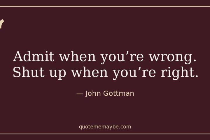 “Admit when you’re wrong. Shut up when you’re right.” – John Gottman
