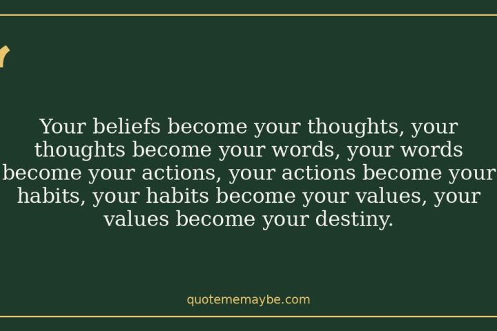 Your beliefs become your thoughts, your thoughts become your words, your words become your actions, your actions become your habits, your habits become your values, your values become your destiny.