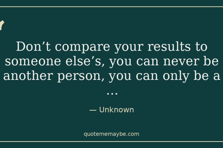 “Don’t compare your results to someone else’s, you can never be another person, you can only be a …” – Unknown