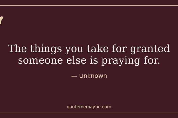 “The things you take for granted someone else is praying for.” – Unknown