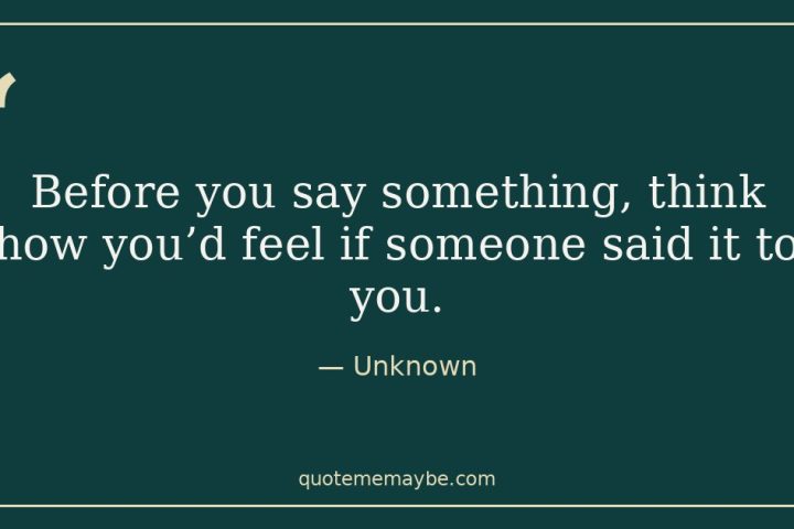 “Before you say something, think how you’d feel if someone said it to you.” – Unknown