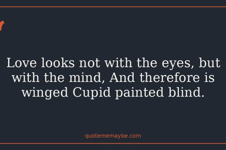 Love looks not with the eyes, but with the mind, And therefore is winged Cupid painted blind.