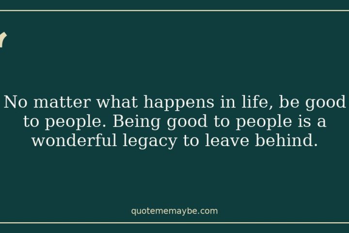 No matter what happens in life, be good to people. Being good to people is a wonderful legacy to leave behind.