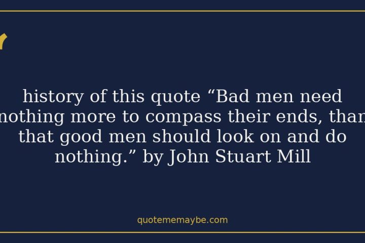 history of this quote “Bad men need nothing more to compass their ends, than that good men should look on and do nothing.” by John Stuart Mill