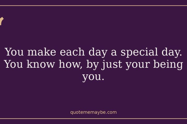 You make each day a special day. You know how, by just your being you.