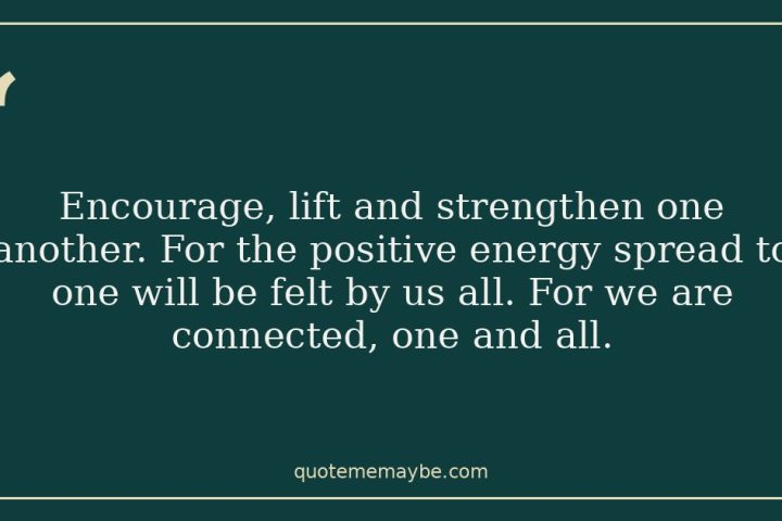 Encourage, lift and strengthen one another. For the positive energy spread to one will be felt by us all. For we are connected, one and all.