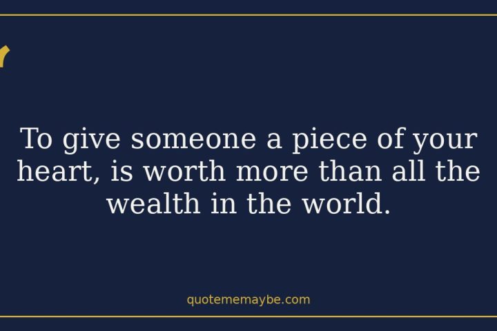 To give someone a piece of your heart, is worth more than all the wealth in the world.
