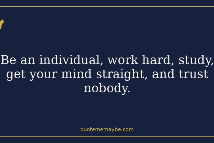 Be an individual, work hard, study, get your mind straight, and trust nobody.
