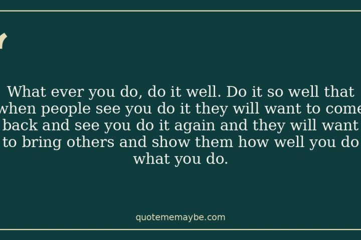 What ever you do, do it well. Do it so well that when people see you do it they will want to come back and see you do it again and they will want to bring others and show them how well you do what you do.