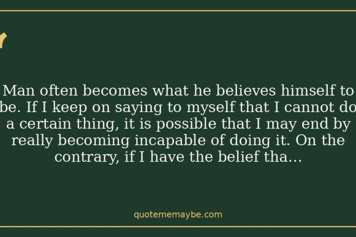 Man often becomes what he believes himself to be. If I keep on saying to myself that I cannot do a certain thing, it is possible that I may end by really becoming incapable of doing it. On the contrary, if I have the belief that I can do it, I shall surely acquire the capacity to do it even if I may not have it at the beginning.