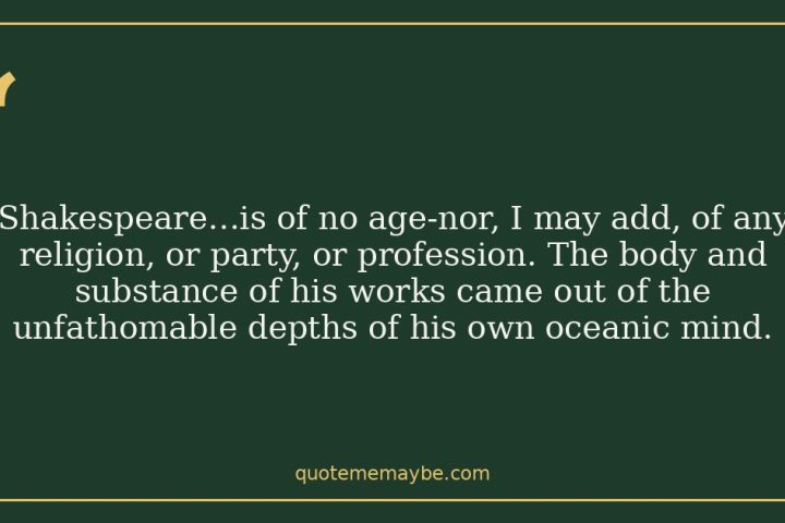 “Shakespeare…is of no age-nor, I may add, of any religion, or party, or profession. The body and substance of his works came out of the unfathomable depths of his own oceanic mind.”