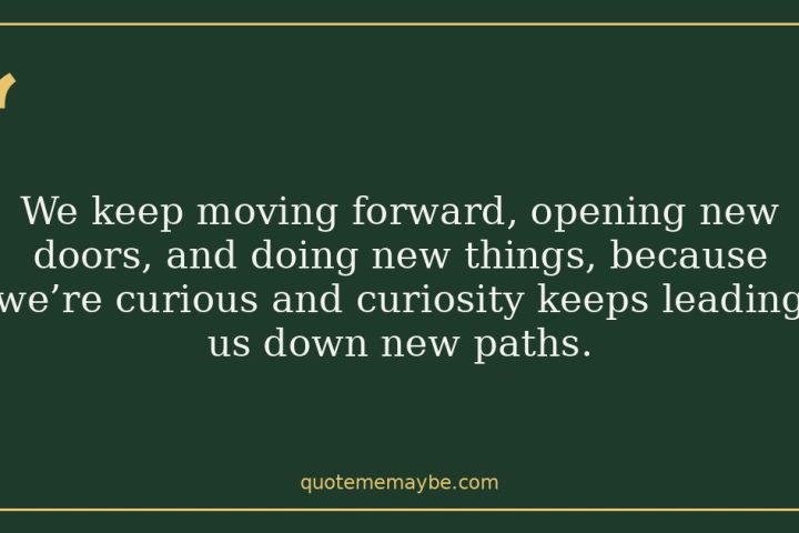 We keep moving forward, opening new doors, and doing new things, because we’re curious and curiosity keeps leading us down new paths.
